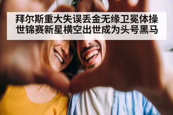 拜尔斯重大失误丢金无缘卫冕体操世锦赛新星横空出世成为头号黑马