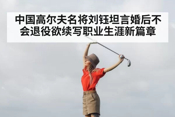 中国高尔夫名将刘钰坦言婚后不会退役欲续写职业生涯新篇章