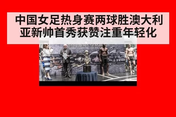 中国女足热身赛两球胜澳大利亚新帅首秀获赞注重年轻化